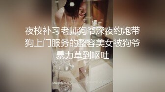 夜校补习老师狗爷深夜约炮带狗上门服务的整容美女被狗爷暴力草到呕吐